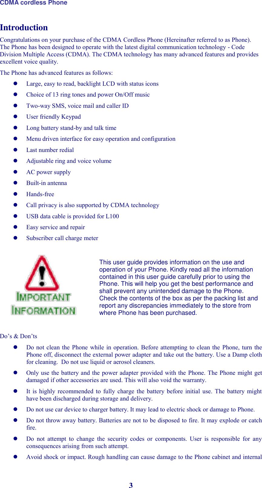 CDMA cordless Phone 3 Introduction Congratulations on your purchase of the CDMA Cordless Phone (Hereinafter referred to as Phone). The Phone has been designed to operate with the latest digital communication technology - Code Division Multiple Access (CDMA). The CDMA technology has many advanced features and provides excellent voice quality. The Phone has advanced features as follows:  Large, easy to read, backlight LCD with status icons  Choice of 13 ring tones and power On/Off music  Two-way SMS, voice mail and caller ID  User friendly Keypad  Long battery stand-by and talk time  Menu driven interface for easy operation and configuration  Last number redial  Adjustable ring and voice volume  AC power supply  Built-in antenna   Hands-free    Call privacy is also supported by CDMA technology  USB data cable is provided for L100 Easy service and repair  Subscriber call charge meter             Do’s &amp; Don’ts  Do  not clean the Phone while in operation.  Before attempting to clean the  Phone,  turn  the Phone off, disconnect the external power adapter and take out the battery. Use a Damp cloth for cleaning.  Do not use liquid or aerosol cleaners.  Only use the battery and the power adapter provided with the  Phone. The Phone might get damaged if other accessories are used. This will also void the warranty.  It  is  highly  recommended  to  fully  charge  the  battery before  initial  use.  The  battery  might have been discharged during storage and delivery.  Do not use car device to charger battery. It may lead to electric shock or damage to Phone.  Do not throw away battery. Batteries are not to be disposed to fire. It may explode or catch fire.  Do  not  attempt  to  change  the  security  codes  or  components.  User  is  responsible  for  any consequences arising from such attempt.  Avoid shock or impact. Rough handling can cause damage to the Phone cabinet and internal This user guide provides information on the use and operation of your Phone. Kindly read all the information contained in this user guide carefully prior to using the Phone. This will help you get the best performance and shall prevent any unintended damage to the Phone. Check the contents of the box as per the packing list and report any discrepancies immediately to the store from where Phone has been purchased.  