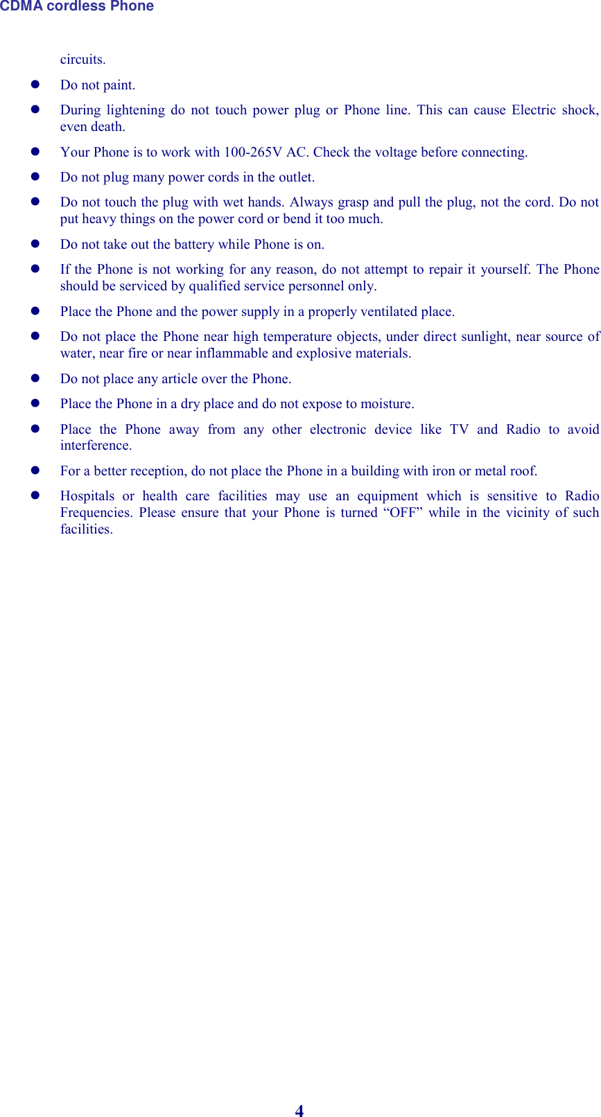 CDMA cordless Phone 4 circuits.  Do not paint.  During  lightening  do  not  touch  power  plug  or  Phone  line.  This  can  cause  Electric  shock, even death.  Your Phone is to work with 100-265V AC. Check the voltage before connecting.  Do not plug many power cords in the outlet.  Do not touch the plug with wet hands. Always grasp and pull the plug, not the cord. Do not put heavy things on the power cord or bend it too much.  Do not take out the battery while Phone is on.  If the Phone is  not working  for any reason, do not attempt to repair it yourself. The Phone should be serviced by qualified service personnel only.  Place the Phone and the power supply in a properly ventilated place.  Do not place the Phone near high temperature objects, under direct sunlight, near source of water, near fire or near inflammable and explosive materials.  Do not place any article over the Phone.  Place the Phone in a dry place and do not expose to moisture.  Place  the  Phone  away  from  any  other  electronic  device  like  TV  and  Radio  to  avoid interference.  For a better reception, do not place the Phone in a building with iron or metal roof.   Hospitals  or  health  care  facilities  may  use  an  equipment  which  is  sensitive  to  Radio Frequencies.  Please  ensure  that  your  Phone  is  turned  “OFF”  while  in  the  vicinity  of  such facilities. 
