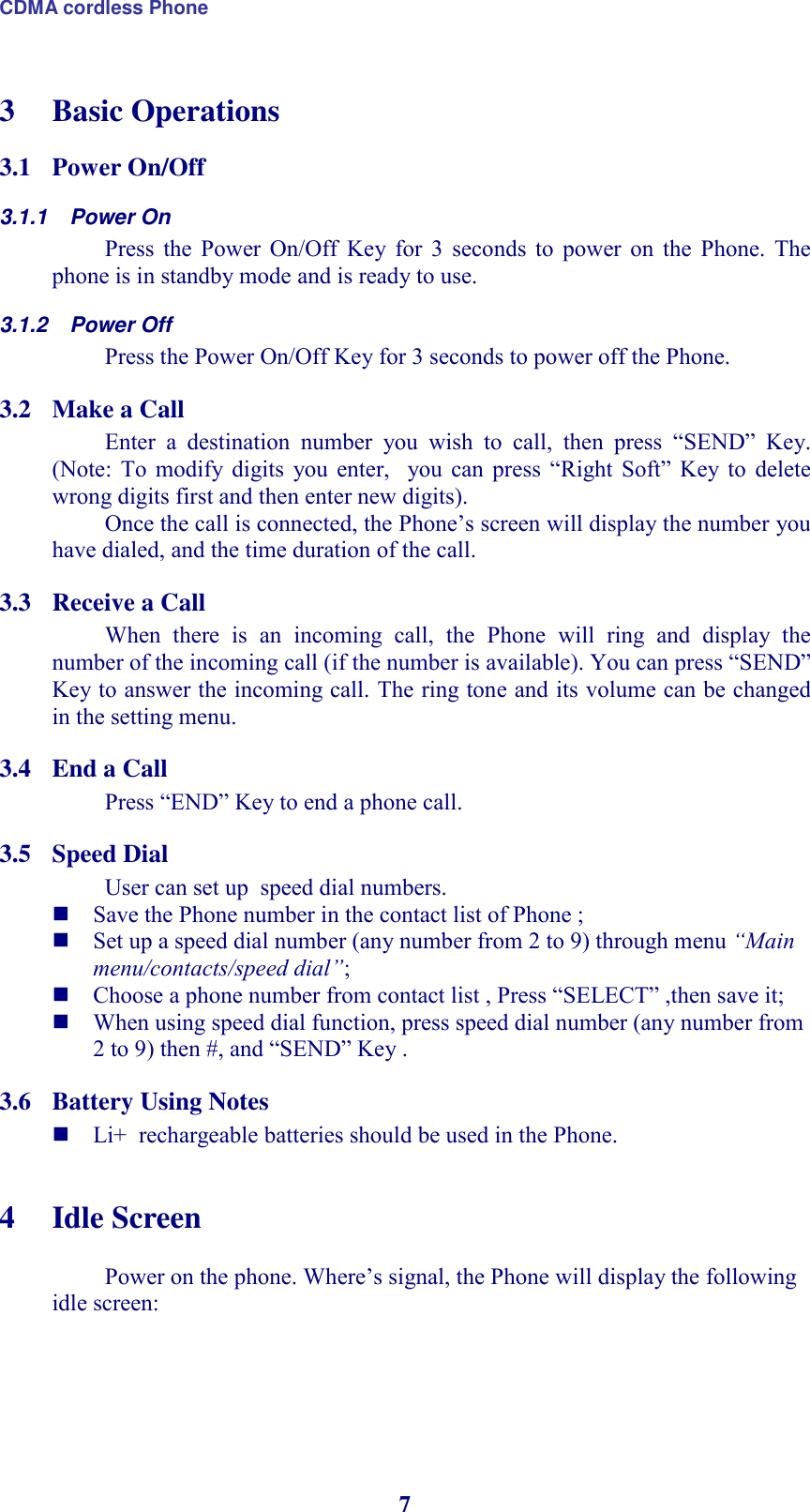 CDMA cordless Phone 7 3 Basic Operations 3.1 Power On/Off  3.1.1  Power On Press  the  Power  On/Off  Key  for  3  seconds  to  power  on  the  Phone.  The phone is in standby mode and is ready to use. 3.1.2  Power Off Press the Power On/Off Key for 3 seconds to power off the Phone. 3.2 Make a Call  Enter  a  destination  number  you  wish  to  call,  then  press  “SEND”  Key. (Note:  To  modify digits  you  enter,    you  can  press  “Right  Soft”  Key  to  delete wrong digits first and then enter new digits).  Once the call is connected, the Phone’s screen will display the number you have dialed, and the time duration of the call. 3.3 Receive a Call  When  there  is  an  incoming  call,  the  Phone  will  ring  and  display  the number of the incoming call (if the number is available). You can press “SEND” Key to answer the incoming call. The ring tone and its volume can be changed in the setting menu.  3.4 End a Call Press “END” Key to end a phone call.  3.5 Speed Dial User can set up  speed dial numbers.   Save the Phone number in the contact list of Phone ;  Set up a speed dial number (any number from 2 to 9) through menu “Main menu/contacts/speed dial”;  Choose a phone number from contact list , Press “SELECT” ,then save it;  When using speed dial function, press speed dial number (any number from 2 to 9) then #, and “SEND” Key .  3.6 Battery Using Notes  Li+  rechargeable batteries should be used in the Phone.  4 Idle Screen  Power on the phone. Where’s signal, the Phone will display the following idle screen: 