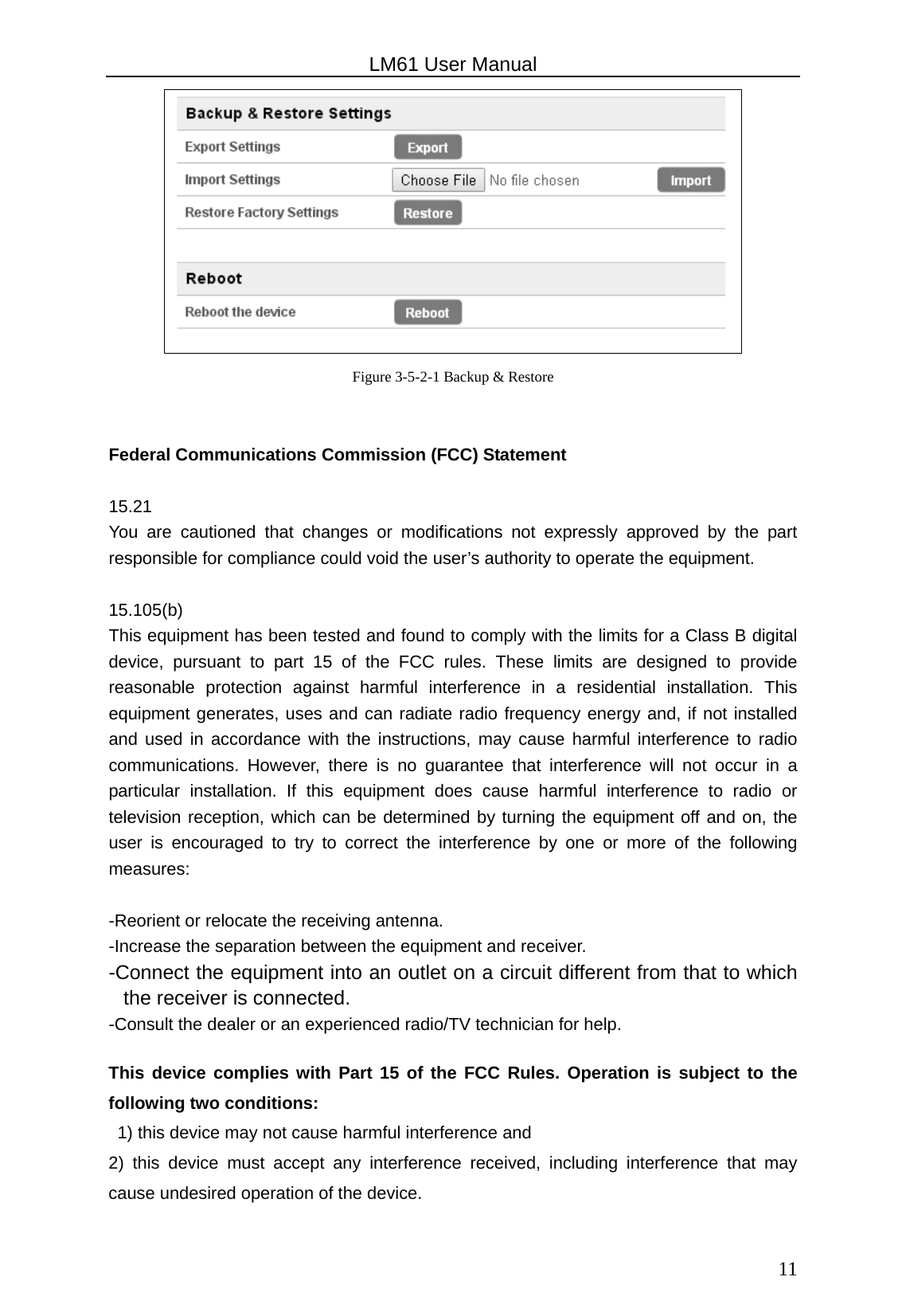                                                   LM61 User Manual  11 Figure 3-5-2-1 Backup &amp; Restore  Federal Communications Commission (FCC) Statement  15.21 You are cautioned that changes or modifications not expressly approved by the part responsible for compliance could void the user’s authority to operate the equipment.  15.105(b) This equipment has been tested and found to comply with the limits for a Class B digital device, pursuant to part 15 of the FCC rules. These limits are designed to provide reasonable protection against harmful interference in a residential installation. This equipment generates, uses and can radiate radio frequency energy and, if not installed and used in accordance with the instructions, may cause harmful interference to radio communications. However, there is no guarantee that interference will not occur in a particular installation. If this equipment does cause harmful interference to radio or television reception, which can be determined by turning the equipment off and on, the user is encouraged to try to correct the interference by one or more of the following measures:  -Reorient or relocate the receiving antenna. -Increase the separation between the equipment and receiver. -Connect the equipment into an outlet on a circuit different from that to which the receiver is connected. -Consult the dealer or an experienced radio/TV technician for help.  This device complies with Part 15 of the FCC Rules. Operation is subject to the following two conditions:   1) this device may not cause harmful interference and 2) this device must accept any interference received, including interference that may cause undesired operation of the device.  