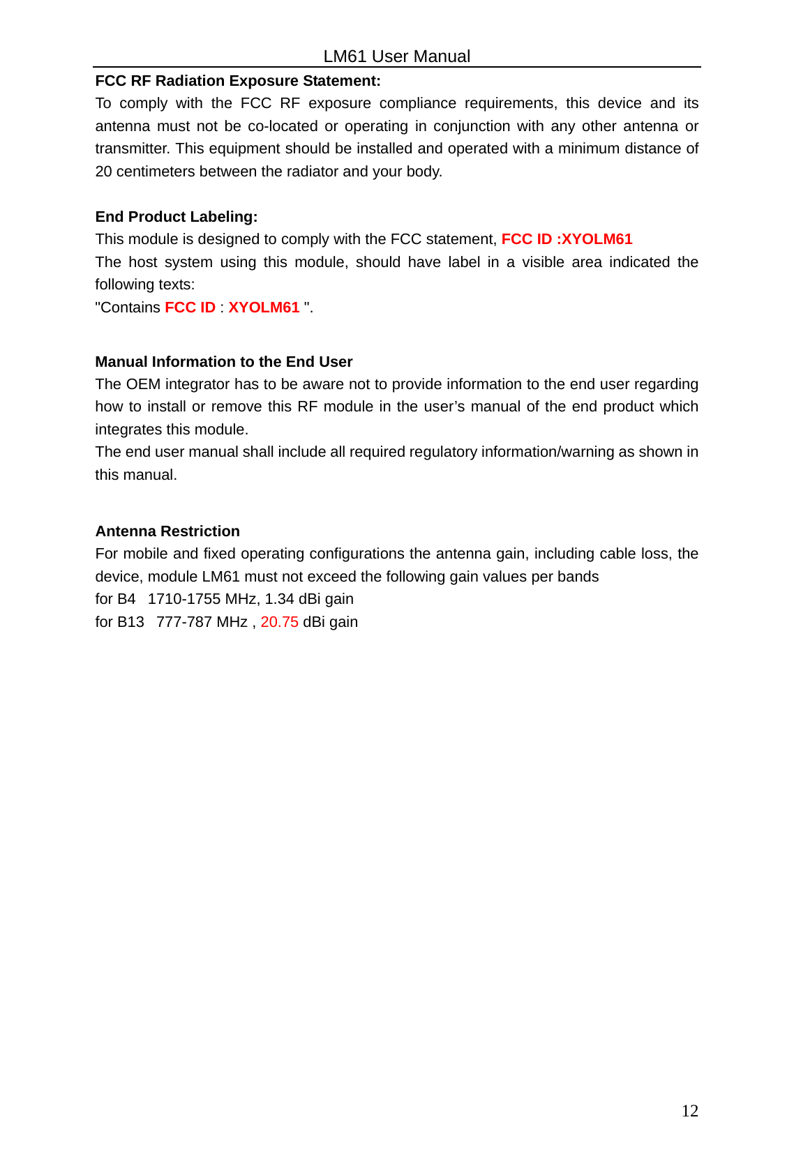                                                   LM61 User Manual  12 FCC RF Radiation Exposure Statement: To comply with the FCC RF exposure compliance requirements, this device and its antenna must not be co-located or operating in conjunction with any other antenna or transmitter. This equipment should be installed and operated with a minimum distance of 20 centimeters between the radiator and your body.  End Product Labeling: This module is designed to comply with the FCC statement, FCC ID :XYOLM61 The host system using this module, should have label in a visible area indicated the following texts:   &quot;Contains FCC ID : XYOLM61 &quot;.  Manual Information to the End User The OEM integrator has to be aware not to provide information to the end user regarding how to install or remove this RF module in the user’s manual of the end product which integrates this module.   The end user manual shall include all required regulatory information/warning as shown in this manual.  Antenna Restriction For mobile and fixed operating configurations the antenna gain, including cable loss, the device, module LM61 must not exceed the following gain values per bands for B4   1710-1755 MHz, 1.34 dBi gain for B13   777-787 MHz , 20.75 dBi gain  