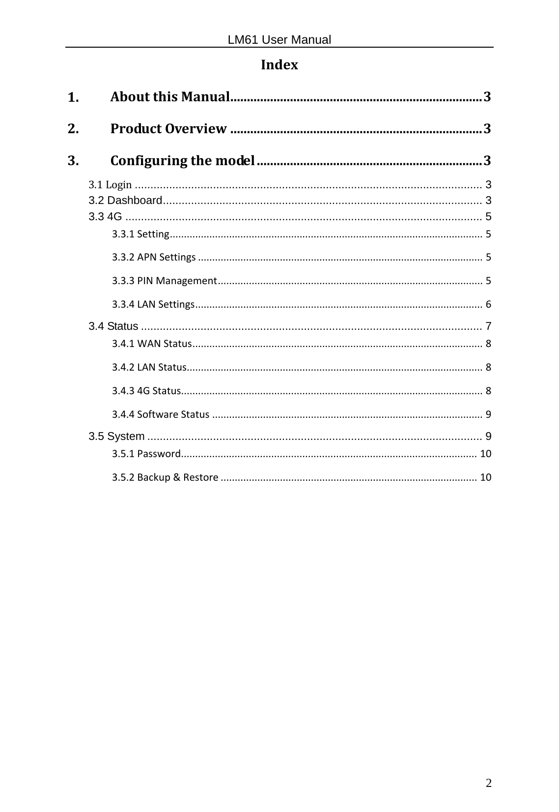                                                   LM61 User Manual  2 Index1.AboutthisManual............................................................................32.ProductOverview............................................................................33.Configuringthemodel....................................................................33.1Login ............................................................................................................... 33.2 Dashboard ...................................................................................................... 33.3 4G .................................................................................................................. 53.3.1Setting...............................................................................................................53.3.2APNSettings.....................................................................................................53.3.3PINManagement..............................................................................................53.3.4LANSettings......................................................................................................63.4 Status ............................................................................................................. 73.4.1WANStatus.......................................................................................................83.4.2LANStatus.........................................................................................................83.4.34GStatus...........................................................................................................83.4.4SoftwareStatus................................................................................................93.5 System ........................................................................................................... 93.5.1Password.........................................................................................................103.5.2Backup&amp;Restore...........................................................................................10        