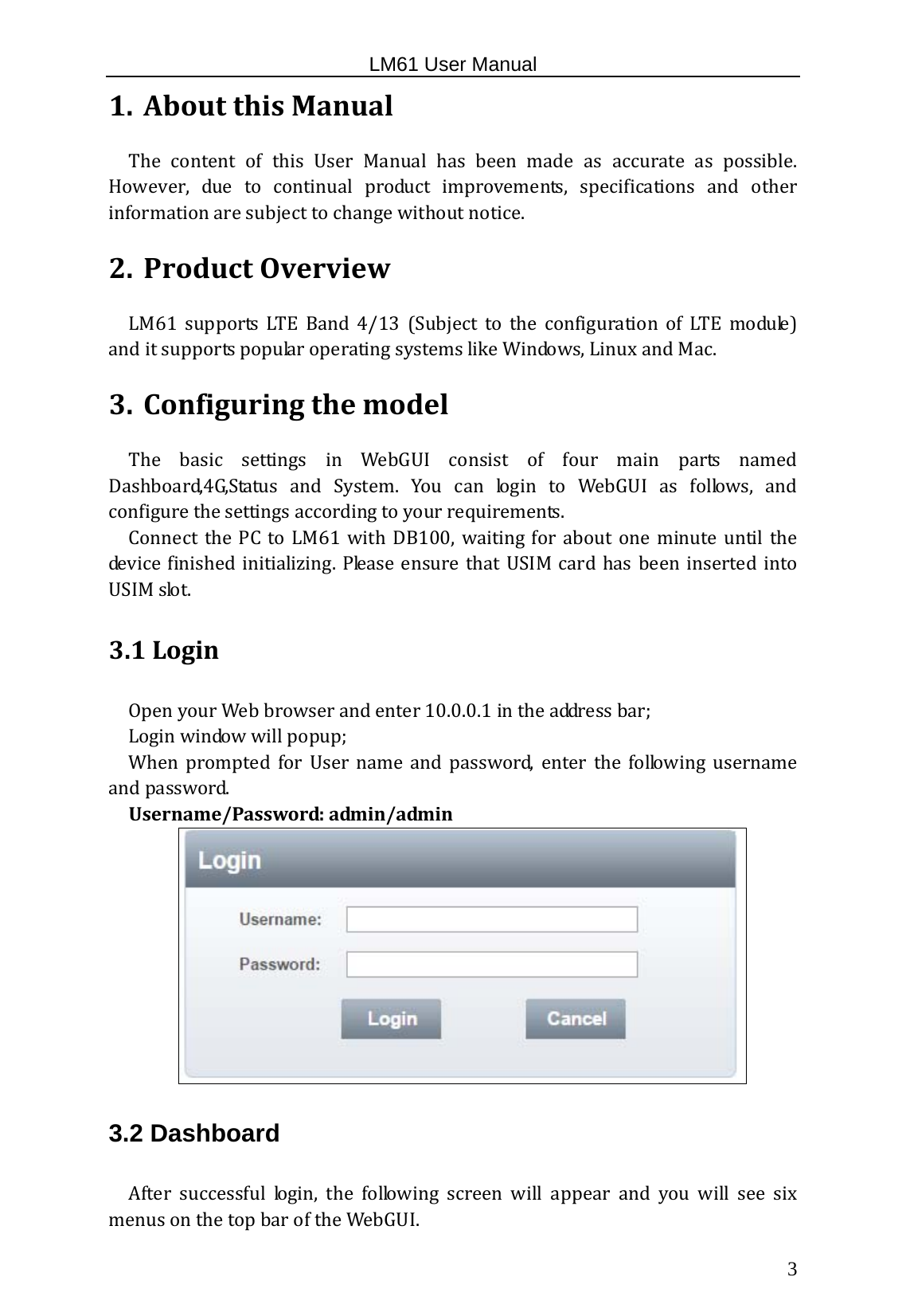                                                   LM61 User Manual  3 1. AboutthisManualThe content of this User Manual has been made as accurate as possible.However, due to continual product improvements, specifications and otherinformationaresubjecttochangewithoutnotice.2. ProductOverviewLM61 supports LTE Band 4/13 (Subject to the configuration of LTE module)anditsupportspopularoperatingsystemslikeWindows,LinuxandMac. 3. ConfiguringthemodelThe basic settings in WebGUI consist of four main parts namedDashboard,4G,Status and System. You can login to WebGUI as follows, andconfigurethesettingsaccordingtoyourrequirements.Connect the PC to LM61 with DB100, waiting for about one minuteuntilthedevicefinishedinitializing.PleaseensurethatUSIM cardhas beeninsertedintoUSIMslot.3.1Login OpenyourWebbrowserandenter10.0.0.1intheaddressbar;Loginwindowwillpopup;When prompted for User name and password, enter the following usernameandpassword.Username/Password:admin/admin3.2 Dashboard Aftersuccessfullogin,thefollowingscreenwillappearandyou will see sixmenusonthetopbaroftheWebGUI. 