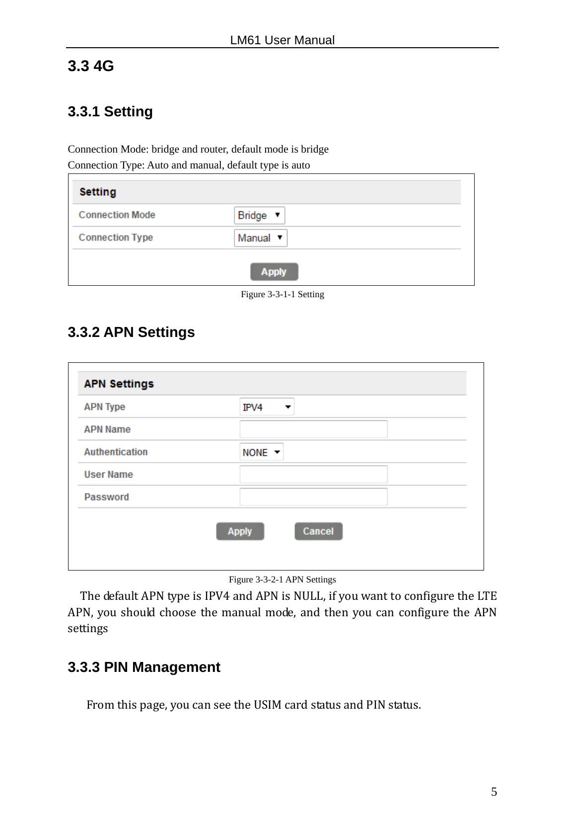                                                   LM61 User Manual  5 3.3 4G 3.3.1 Setting Connection Mode: bridge and router, default mode is bridge Connection Type: Auto and manual, default type is auto  Figure 3-3-1-1 Setting 3.3.2 APN Settings  Figure 3-3-2-1 APN Settings ThedefaultAPNtypeisIPV4andAPNisNULL,ifyouwanttoconfiguretheLTEAPN,youshouldchoosethemanualmode,andthenyoucanconfigurethe APNsettings  3.3.3 PIN Management Fromthispage,youcanseetheUSIMcardstatusandPINstatus.  