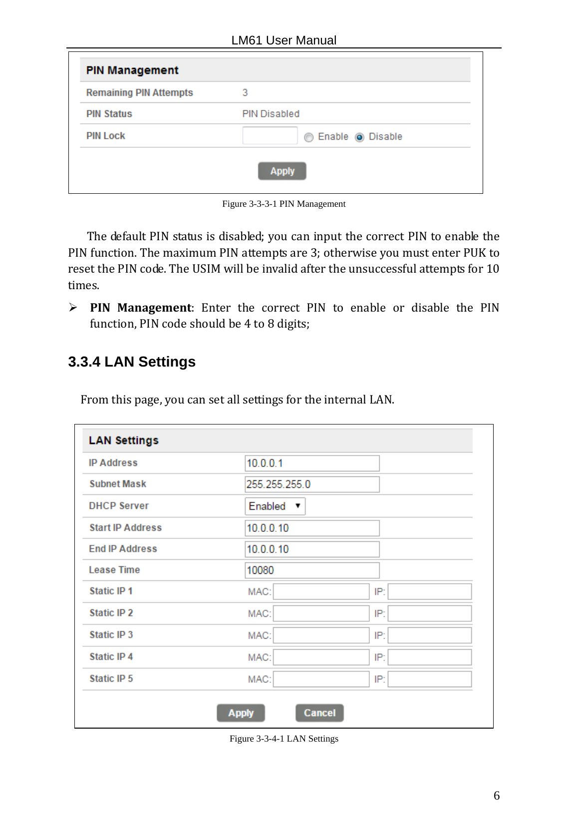                                                   LM61 User Manual  6  Figure 3-3-3-1 PIN Management  ThedefaultPINstatusisdisabled;youcaninputthecorrectPINtoenablethePINfunction.ThemaximumPINattemptsare3;otherwiseyoumustenterPUKtoresetthePINcode.TheUSIMwillbeinvalidaftertheunsuccessfulattemptsfor10times. PINManagement:Enter the correct PIN to enable or disable the PINfunction,PINcodeshouldbe4to8digits;3.3.4 LAN Settings Fromthispage,youcansetallsettingsfortheinternalLAN. Figure 3-3-4-1 LAN Settings 