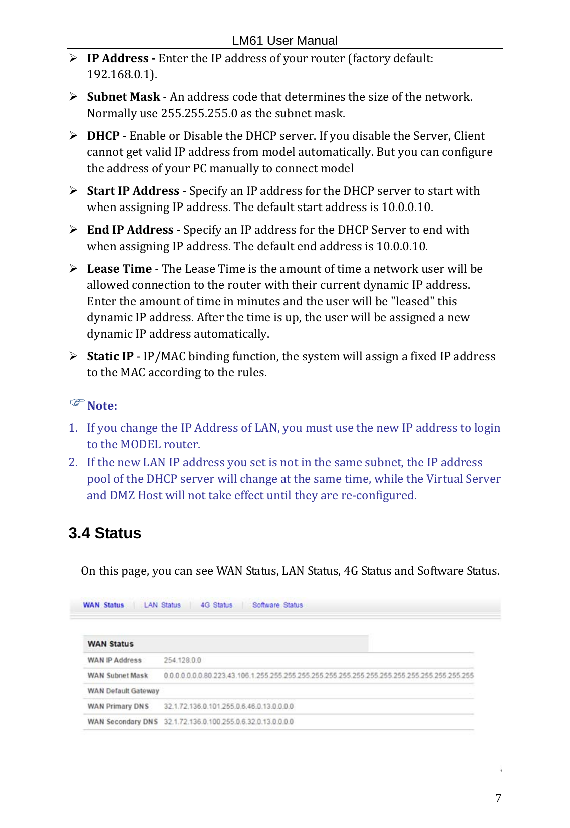                                                   LM61 User Manual  7  IPAddressEntertheIPaddressofyourrouter(factorydefault:192.168.0.1).  SubnetMask‐Anaddresscodethatdeterminesthesizeofthenetwork.Normallyuse255.255.255.0asthesubnetmask. DHCP‐EnableorDisabletheDHCPserver.IfyoudisabletheServer,ClientcannotgetvalidIPaddressfrommodelautomatically.ButyoucanconfiguretheaddressofyourPCmanuallytoconnectmodel StartIPAddress‐SpecifyanIPaddressfortheDHCPservertostartwithwhenassigningIPaddress.Thedefaultstartaddressis10.0.0.10. EndIPAddress‐SpecifyanIPaddressfortheDHCPServertoendwithwhenassigningIPaddress.Thedefaultendaddressis10.0.0.10.  LeaseTime‐TheLeaseTimeistheamountoftimeanetworkuserwillbeallowedconnectiontotherouterwiththeircurrentdynamicIPaddress.Entertheamountoftimeinminutesandtheuserwillbe&quot;leased&quot;thisdynamicIPaddress.Afterthetimeisup,theuserwillbeassignedanewdynamicIPaddressautomatically. StaticIP‐IP/MACbindingfunction,thesystemwillassignafixedIPaddresstotheMACaccordingtotherules. Note:1. IfyouchangetheIPAddressofLAN,youmustusethenewIPaddresstologintotheMODELrouter. 2. IfthenewLANIPaddressyousetisnotinthesamesubnet,theIPaddresspooloftheDHCPserverwillchangeatthesametime,whiletheVirtualServerandDMZHostwillnottakeeffectuntiltheyarere‐configured.3.4 Status Onthispage,youcanseeWANStatus,LANStatus,4GStatusandSoftwareStatus.  