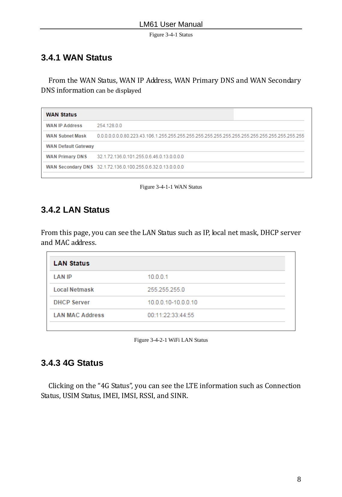                                                   LM61 User Manual  8 Figure 3-4-1 Status 3.4.1 WAN Status FromtheWANStatus,WANIPAddress,WANPrimaryDNSandWANSecondaryDNSinformationcanbedisplayed Figure 3-4-1-1 WAN Status 3.4.2 LAN Status Fromthispage,youcanseetheLANStatussuchasIP,localnetmask,DHCPserverandMACaddress. Figure 3-4-2-1 WiFi LAN Status 3.4.3 4G Status Clickingonthe“4GStatus”,youcanseetheLTEinformationsuchasConnectionStatus,USIMStatus,IMEI,IMSI,RSSI,andSINR.