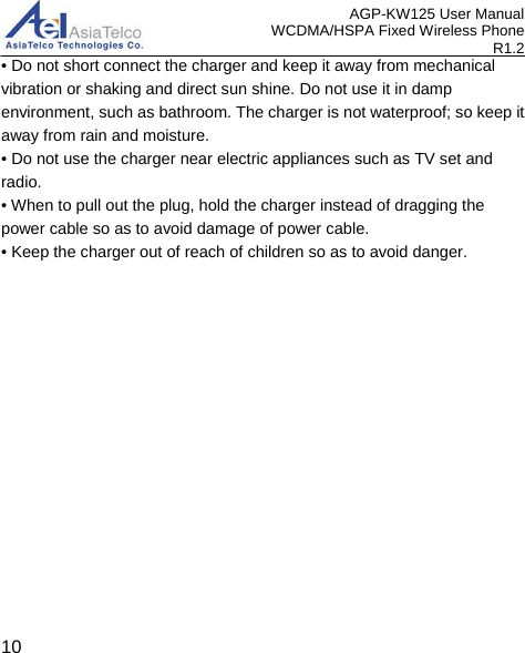 AGP-KW125 User Manual WCDMA/HSPA Fixed Wireless Phone R1.2 • Do not short connect the charger and keep it away from mechanical vibration or shaking and direct sun shine. Do not use it in damp environment, such as bathroom. The charger is not waterproof; so keep it away from rain and moisture. • Do not use the charger near electric appliances such as TV set and radio. • When to pull out the plug, hold the charger instead of dragging the power cable so as to avoid damage of power cable. • Keep the charger out of reach of children so as to avoid danger.  10 