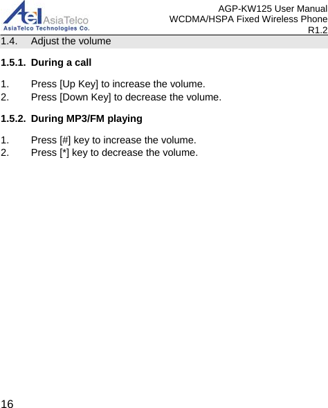 AGP-KW125 User Manual WCDMA/HSPA Fixed Wireless Phone R1.2 1.4. Adjust the volume 1.5.1. During a call 1. Press [Up Key] to increase the volume. 2. Press [Down Key] to decrease the volume. 1.5.2. During MP3/FM playing 1. Press [#] key to increase the volume. 2. Press [*] key to decrease the volume.   16 