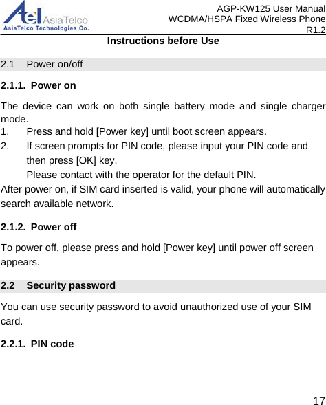 AGP-KW125 User Manual WCDMA/HSPA Fixed Wireless Phone R1.2 Instructions before Use 2.1  Power on/off 2.1.1. Power on The device can work on both single battery mode and single charger mode. 1.  Press and hold [Power key] until boot screen appears. 2. If screen prompts for PIN code, please input your PIN code and then press [OK] key. Please contact with the operator for the default PIN. After power on, if SIM card inserted is valid, your phone will automatically search available network. 2.1.2. Power off To power off, please press and hold [Power key] until power off screen appears. 2.2 Security password You can use security password to avoid unauthorized use of your SIM card. 2.2.1. PIN code   17 