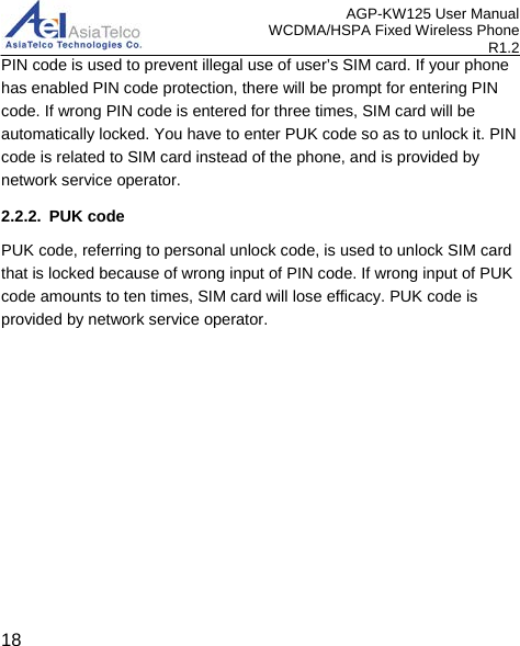 AGP-KW125 User Manual WCDMA/HSPA Fixed Wireless Phone R1.2 PIN code is used to prevent illegal use of user’s SIM card. If your phone has enabled PIN code protection, there will be prompt for entering PIN code. If wrong PIN code is entered for three times, SIM card will be automatically locked. You have to enter PUK code so as to unlock it. PIN code is related to SIM card instead of the phone, and is provided by network service operator. 2.2.2. PUK code PUK code, referring to personal unlock code, is used to unlock SIM card that is locked because of wrong input of PIN code. If wrong input of PUK code amounts to ten times, SIM card will lose efficacy. PUK code is provided by network service operator.  18 