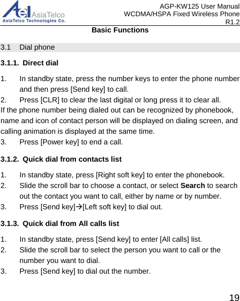 AGP-KW125 User Manual WCDMA/HSPA Fixed Wireless Phone R1.2 Basic Functions 3.1 Dial phone 3.1.1. Direct dial 1. In standby state, press the number keys to enter the phone number and then press [Send key] to call. 2. Press [CLR] to clear the last digital or long press it to clear all. If the phone number being dialed out can be recognized by phonebook, name and icon of contact person will be displayed on dialing screen, and calling animation is displayed at the same time. 3. Press [Power key] to end a call. 3.1.2. Quick dial from contacts list 1. In standby state, press [Right soft key] to enter the phonebook.   2. Slide the scroll bar to choose a contact, or select Search to search out the contact you want to call, either by name or by number. 3.  Press [Send key][Left soft key] to dial out. 3.1.3. Quick dial from All calls list 1. In standby state, press [Send key] to enter [All calls] list. 2. Slide the scroll bar to select the person you want to call or the number you want to dial. 3. Press [Send key] to dial out the number.  19 