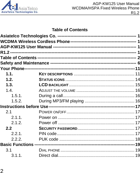 AGP-KW125 User Manual WCDMA/HSPA Fixed Wireless Phone R1.2 Table of Contents Asiatelco Technologies Co. ------------------------------------------------------- 1WCDMA Wireless Cordless Phone ---------------------------------------------- 1AGP-KW125 User Manual ---------------------------------------------------------- 1R1.2 ---------------------------------------------------------------------------------------- 1Table of Contents --------------------------------------------------------------------- 2Safety and Maintenance ------------------------------------------------------------ 6Your Phone ----------------------------------------------------------------------------- 111.1. KEY DESCRIPTIONS .................................................. 111.2. STATUS ICONS ......................................................... 141.3. LCD BACKLIGHT ...................................................... 151.4. ADJUST THE VOLUME ................................................ 161.5.1. During a call ........................................................... 161.5.2. During MP3/FM playing ......................................... 16Instructions before Use ------------------------------------------------------------ 172.1 POWER ON/OFF ........................................................ 172.1.1. Power on ............................................................... 172.1.2. Power off ............................................................... 172.2 SECURITY PASSWORD ............................................... 172.2.1. PIN code ................................................................ 172.2.2. PUK code .............................................................. 18Basic Functions ---------------------------------------------------------------------- 193.1 DIAL PHONE ............................................................. 193.1.1. Direct dial ............................................................... 19 2 