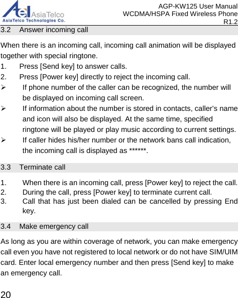 AGP-KW125 User Manual WCDMA/HSPA Fixed Wireless Phone R1.2 3.2 Answer incoming call When there is an incoming call, incoming call animation will be displayed together with special ringtone. 1. Press [Send key] to answer calls. 2.  Press [Power key] directly to reject the incoming call.  If phone number of the caller can be recognized, the number will be displayed on incoming call screen.  If information about the number is stored in contacts, caller’s name and icon will also be displayed. At the same time, specified ringtone will be played or play music according to current settings.  If caller hides his/her number or the network bans call indication, the incoming call is displayed as ******. 3.3 Terminate call 1. When there is an incoming call, press [Power key] to reject the call. 2. During the call, press [Power key] to terminate current call. 3. Call that has just been dialed can be cancelled by pressing End key. 3.4 Make emergency call As long as you are within coverage of network, you can make emergency call even you have not registered to local network or do not have SIM/UIM card. Enter local emergency number and then press [Send key] to make an emergency call.  20 