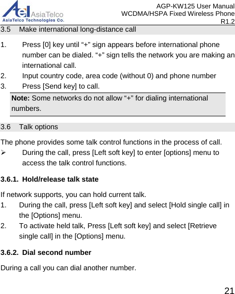 AGP-KW125 User Manual WCDMA/HSPA Fixed Wireless Phone R1.2 3.5 Make international long-distance call 1.  Press [0] key until “+” sign appears before international phone number can be dialed. “+” sign tells the network you are making an international call. 2. Input country code, area code (without 0) and phone number 3.  Press [Send key] to call. Note: Some networks do not allow “+” for dialing international numbers. 3.6 Talk options The phone provides some talk control functions in the process of call.    During the call, press [Left soft key] to enter [options] menu to access the talk control functions. 3.6.1. Hold/release talk state If network supports, you can hold current talk. 1. During the call, press [Left soft key] and select [Hold single call] in the [Options] menu. 2. To activate held talk, Press [Left soft key] and select [Retrieve single call] in the [Options] menu. 3.6.2. Dial second number During a call you can dial another number.    21 