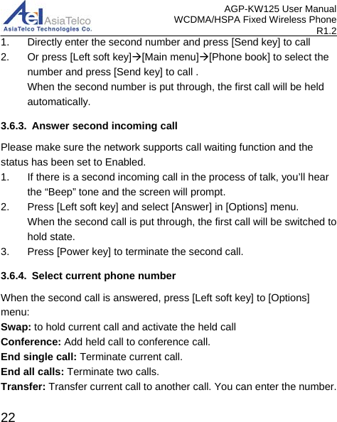 AGP-KW125 User Manual WCDMA/HSPA Fixed Wireless Phone R1.2 1. Directly enter the second number and press [Send key] to call 2. Or press [Left soft key][Main menu][Phone book] to select the number and press [Send key] to call .   When the second number is put through, the first call will be held automatically. 3.6.3. Answer second incoming call Please make sure the network supports call waiting function and the status has been set to Enabled. 1. If there is a second incoming call in the process of talk, you’ll hear the “Beep” tone and the screen will prompt.   2. Press [Left soft key] and select [Answer] in [Options] menu.   When the second call is put through, the first call will be switched to hold state. 3.  Press [Power key] to terminate the second call. 3.6.4. Select current phone number When the second call is answered, press [Left soft key] to [Options] menu: Swap: to hold current call and activate the held call Conference: Add held call to conference call. End single call: Terminate current call. End all calls: Terminate two calls. Transfer: Transfer current call to another call. You can enter the number.  22 