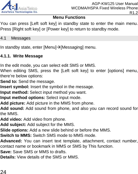 AGP-KW125 User Manual WCDMA/HSPA Fixed Wireless Phone R1.2 Menu Functions You can press [Left soft key]  in standby state to enter the main menu. Press [Right soft key] or [Power key] to return to standby mode. 4.1 Messages In standby state, enter [Menu][Messaging] menu. 4.1.1. Write Message In the edit mode, you can select edit SMS or MMS. When editing SMS, press the [Left soft key]  to enter [options] menu, there’re below options: Send to: Send the message.   Insert symbol: Insert the symbol in the message. Input method: Select input method you want. Input method options: Select input mode. Add picture: Add picture in the MMS from phone. Add sound: Add sound from phone, and also you can record sound for the MMS. Add video: Add video from phone. Add subject: Add subject for the MMS. Slide options: Add a new slide behind or before the MMS.   Switch to MMS: Switch SMS mode to MMS mode. Advanced: You can insert text template, attachment, contact number, contact name or bookmark in MMS or SMS by This function. Save: Save SMS or MMS to drafts. Details: View details of the SMS or MMS.  24 