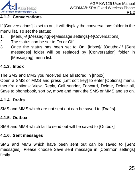 AGP-KW125 User Manual WCDMA/HSPA Fixed Wireless Phone R1.2 4.1.2. Conversations If [Conversations] is set to on, it will display the conversations folder in the menu list. To set the status: 1. [Menu][Messaging][Message settings][Coversations] 2. The status can be set to On or Off. 3.  Once the status has been set to  On, [Inbox]/ [Ooutbox]/ [Sent messages]  folder will be replaced by [Conversation]  folder in [Messaging] menu list. 4.1.3. Inbox The SMS and MMS you received are all stored in [Inbox]. Open a SMS or MMS and press [Left soft key] to enter [Options] menu, there’re  options: View, Reply, Call sender, Forward, Delete, Delete all, Save to phonebook, sort by, move and mark the SMS or MMS and so on. 4.1.4.  Drafts SMS and MMS which are not sent out can be saved to [Drafts]. 4.1.5. Outbox SMS and MMS which fail to send out will be saved to [Outbox]. 4.1.6. Sent messages SMS and MMS which have been sent out can be saved to [Sent messages].  Please choose Save sent message in [Common settings] firstly.  25 