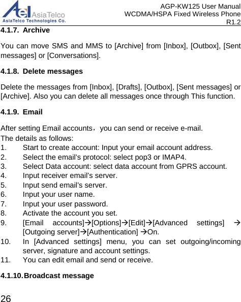 AGP-KW125 User Manual WCDMA/HSPA Fixed Wireless Phone R1.2 4.1.7. Archive You can move SMS and MMS to [Archive] from [Inbox], [Outbox], [Sent messages] or [Conversations]. 4.1.8. Delete messages Delete the messages from [Inbox], [Drafts], [Outbox], [Sent messages] or [Archive]. Also you can delete all messages once through This function. 4.1.9.  Email After setting Email accounts，you can send or receive e-mail.   The details as follows: 1. Start to create account: Input your email account address. 2. Select the email’s protocol: select pop3 or IMAP4. 3. Select Data account: select data account from GPRS account.   4. Input receiver email’s server. 5. Input send email’s server. 6. Input your user name. 7. Input your user password. 8. Activate the account you set. 9. [Email accounts][Options][Edit][Advanced settings]   [Outgoing server][Authentication] On. 10. In [Advanced settings] menu, you can set outgoing/incoming server, signature and account settings. 11. You can edit email and send or receive. 4.1.10. Broadcast message  26 