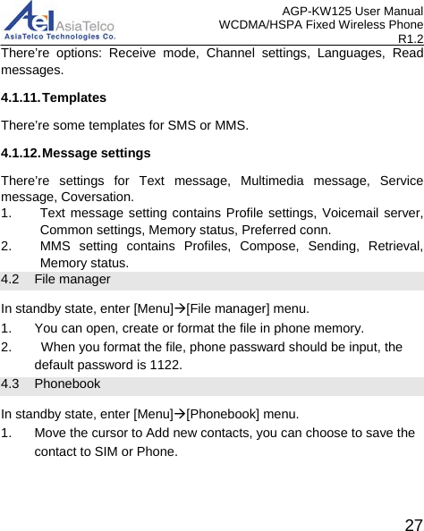 AGP-KW125 User Manual WCDMA/HSPA Fixed Wireless Phone R1.2 There’re options: Receive mode, Channel settings, Languages, Read messages. 4.1.11. Templates There’re some templates for SMS or MMS. 4.1.12. Message settings There’re settings for Text message, Multimedia message, Service message, Coversation. 1. Text message setting contains Profile settings, Voicemail server, Common settings, Memory status, Preferred conn. 2. MMS setting contains Profiles, Compose, Sending, Retrieval, Memory status.   4.2 File manager In standby state, enter [Menu][File manager] menu. 1. You can open, create or format the file in phone memory. 2.    When you format the file, phone passward should be input, the default password is 1122.   4.3 Phonebook In standby state, enter [Menu][Phonebook] menu. 1. Move the cursor to Add new contacts, you can choose to save the contact to SIM or Phone.  27 