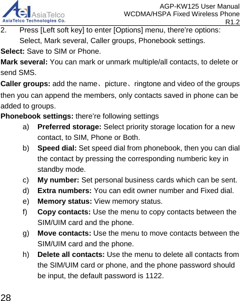 AGP-KW125 User Manual WCDMA/HSPA Fixed Wireless Phone R1.2 2. Press [Left soft key] to enter [Options] menu, there’re options: Select, Mark several, Caller groups, Phonebook settings. Select: Save to SIM or Phone. Mark several: You can mark or unmark multiple/all contacts, to delete or send SMS. Caller groups: add the name、picture、ringtone and video of the groups then you can append the members, only contacts saved in phone can be added to groups. Phonebook settings: there’re following settings a) Preferred storage: Select priority storage location for a new contact, to SIM, Phone or Both. b) Speed dial: Set speed dial from phonebook, then you can dial the contact by pressing the corresponding numberic key in standby mode. c) My number: Set personal business cards which can be sent. d) Extra numbers: You can edit owner number and Fixed dial. e) Memory status: View memory status. f) Copy contacts: Use the menu to copy contacts between the SIM/UIM card and the phone. g) Move contacts: Use the menu to move contacts between the SIM/UIM card and the phone. h) Delete all contacts: Use the menu to delete all contacts from the SIM/UIM card or phone, and the phone password should be input, the default password is 1122.  28 