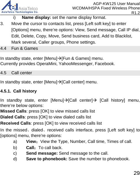 AGP-KW125 User Manual WCDMA/HSPA Fixed Wireless Phone R1.2 i)  Name display: set the name display format. 3. Move the cursor to contacts list, press [Left soft key] to enter [Options] menu, there’re options: View, Send message, Call IP dial, Edit, Delete, Copy, Move, Send business card, Add to Blacklist, Mark several, Caller groups, Phone settings. 4.4 Fun &amp; Games   In standby state, enter [Menu][Fun &amp; Games] menu. Currently provides OperaMini, YahooMessenger, Facebook. 4.5  Call center   In standby state, enter [Menu][Call center] menu. 4.5.1. Call history In standby state, enter [Menu][Call center] [Call history] menu, there’re below options: Missed Calls: press [OK] to view missed calls list Dialed Calls: press [OK] to view dialed calls list Received Calls: press [OK] to view received calls list In the missed、dialed、received calls interface, press [Left soft key] to [options] menu, there’re options: a) View：View the Type, Number, Call time, Times of call.   b) Call：To call back. c) Send message: Send message to the call. d) Save to phonebook: Save the number to phonebook.  29 