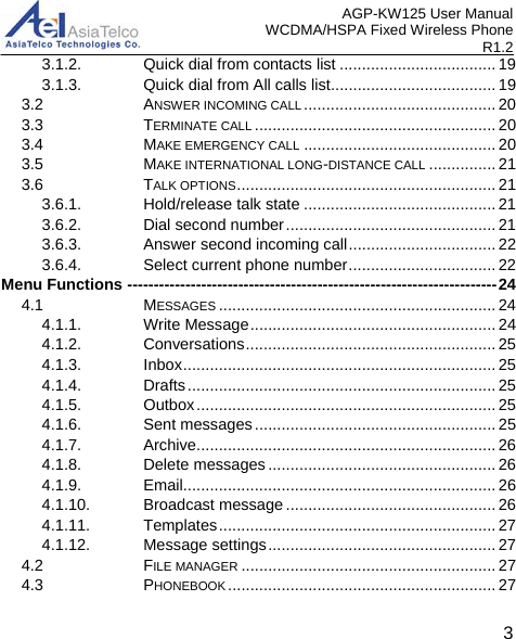 AGP-KW125 User Manual WCDMA/HSPA Fixed Wireless Phone R1.2 3.1.2. Quick dial from contacts list ................................... 193.1.3. Quick dial from All calls list ..................................... 193.2 ANSWER INCOMING CALL ........................................... 203.3 TERMINATE CALL ...................................................... 203.4 MAKE EMERGENCY CALL ........................................... 203.5 MAKE INTERNATIONAL LONG-DISTANCE CALL ............... 213.6 TALK OPTIONS .......................................................... 213.6.1. Hold/release talk state ........................................... 213.6.2. Dial second number ............................................... 213.6.3. Answer second incoming call ................................. 223.6.4. Select current phone number ................................. 22Menu Functions ---------------------------------------------------------------------- 244.1 MESSAGES .............................................................. 244.1.1. Write Message ....................................................... 244.1.2. Conversations ........................................................ 254.1.3. Inbox ...................................................................... 254.1.4. Drafts ..................................................................... 254.1.5. Outbox ................................................................... 254.1.6. Sent messages ...................................................... 254.1.7. Archive ................................................................... 264.1.8. Delete messages ................................................... 264.1.9. Email...................................................................... 264.1.10. Broadcast message ............................................... 264.1.11. Templates .............................................................. 274.1.12. Message settings ................................................... 274.2 FILE MANAGER ......................................................... 274.3 PHONEBOOK ............................................................ 273 