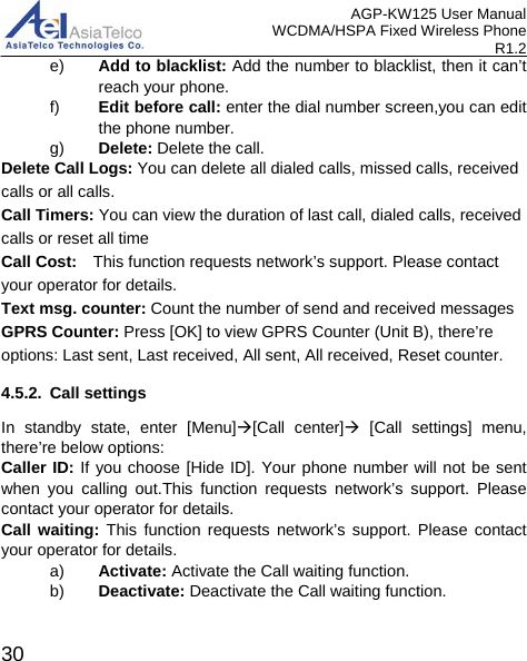 AGP-KW125 User Manual WCDMA/HSPA Fixed Wireless Phone R1.2 e) Add to blacklist: Add the number to blacklist, then it can’t reach your phone. f) Edit before call: enter the dial number screen,you can edit the phone number. g) Delete: Delete the call. Delete Call Logs: You can delete all dialed calls, missed calls, received calls or all calls. Call Timers: You can view the duration of last call, dialed calls, received calls or reset all time Call Cost:  This function requests network’s support. Please contact your operator for details. Text msg. counter: Count the number of send and received messages GPRS Counter: Press [OK] to view GPRS Counter (Unit B), there’re options: Last sent, Last received, All sent, All received, Reset counter. 4.5.2. Call settings In standby state, enter [Menu][Call center] [Call settings] menu, there’re below options: Caller ID: If you choose [Hide ID]. Your phone number will not be sent   when  you calling out.This function requests  network’s support. Please contact your operator for details. Call waiting: This function requests network’s support. Please contact your operator for details. a) Activate: Activate the Call waiting function. b) Deactivate: Deactivate the Call waiting function.  30 