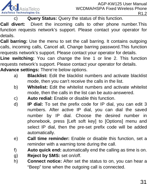 AGP-KW125 User Manual WCDMA/HSPA Fixed Wireless Phone R1.2 c) Query Status: Query the status of this function. Call divert:  Divert the incoming calls to other phone number.This function requests  network’s support. Please contact your operator for details. Call barring: Use the menu to set the call barring. It contains outgoing calls, incoming calls, Cancel all, Change barring password.This function requests network’s support. Please contact your operator for details. Line switching: You can change the line 1 or line 2. This function requests network’s support. Please contact your operator for details. Advance settings: There’re below options. a) Blacklist: Edit the blacklist numbers and activate blacklist mode, then you can’t receive the calls in the list. b) Whitelist: Edit the whitelist numbers and activate whitelist mode, then the calls in the list can be auto-answered.  c) Auto redial: Enable or disable this function. d) IP dial: To set the prefix code for IP dial, you can edit 3 numbers. After active IP dial, you can dial the saved number by IP dial. Choose the desired number in phonebook, press [Left soft key] to [Options] menu and select IP dial, then the pre-set prefix code will be added automatically. e) Call time reminder: Enable or disable this function, set a reminder with a warning tone during the call. f) Auto quick end: automatically end the calling as time is on. g) Reject by SMS: set on/off. h) Connect notice: After set the status to on, you can hear a “Beep” tone when the outgoing call is connected.  31 