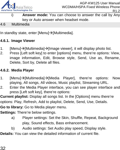AGP-KW125 User Manual WCDMA/HSPA Fixed Wireless Phone R1.2 i)  Answer mode: You can choose to answer the call by Any key or Auto answer when headset mode. 4.6    Multimedia In standby state, enter [Menu][Multimedia]. 4.6.1. Image Viewer 1. [Menu][Multimedia][Image viewer], it will display photo list. 2.  Press [Left soft key] to enter [options] menu, there’re options: View, image information, Edit, Browse style, Send, Use as, Rename, Delete, Sort by, Delete all files. 4.6.2. Media Player 1.  [Menu][Multimedia][Media Player], there’re options: Now playing, All songs, All videos, Music playlist, Streaming URL. 2. Enter the Media Player interface, you can see player interface and press [Left soft key], there’re options:   Current playlist: Display all songs list. In the [Options] menu there’re options: Play, Refresh, Add to playlist, Delete, Send, Use, Details. Go to library: Go to Media player menu. Settings: There’re below settings. a) Player settings: Set the Skin, Shuffle, Repeat, Background play, Sound effects, Bass enhancement. b) Audio settings: Set Audio play speed, Display style. Details: You can view the detailed information of current file.  32 