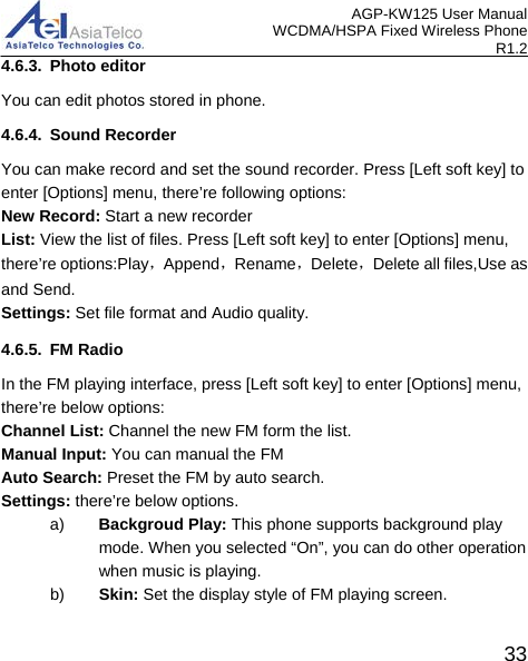 AGP-KW125 User Manual WCDMA/HSPA Fixed Wireless Phone R1.2 4.6.3. Photo editor You can edit photos stored in phone. 4.6.4. Sound Recorder You can make record and set the sound recorder. Press [Left soft key] to enter [Options] menu, there’re following options: New Record: Start a new recorder List: View the list of files. Press [Left soft key] to enter [Options] menu, there’re options:Play，Append，Rename，Delete，Delete all files,Use as and Send. Settings: Set file format and Audio quality. 4.6.5. FM Radio In the FM playing interface, press [Left soft key] to enter [Options] menu, there’re below options: Channel List: Channel the new FM form the list. Manual Input: You can manual the FM   Auto Search: Preset the FM by auto search. Settings: there’re below options. a) Backgroud Play: This phone supports background play mode. When you selected “On”, you can do other operation when music is playing. b) Skin: Set the display style of FM playing screen.  33 