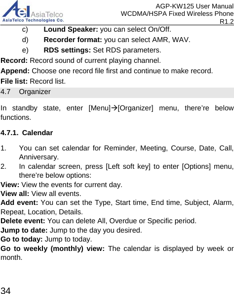AGP-KW125 User Manual WCDMA/HSPA Fixed Wireless Phone R1.2 c) Lound Speaker: you can select On/Off. d) Recorder format: you can select AMR, WAV. e) RDS settings: Set RDS parameters. Record: Record sound of current playing channel. Append: Choose one record file first and continue to make record. File list: Record list. 4.7 Organizer In standby state, enter [Menu][Organizer] menu, there’re below functions. 4.7.1. Calendar   1. You can set calendar for Reminder, Meeting, Course, Date, Call, Anniversary.   2. In calendar screen, press [Left soft key] to enter [Options] menu, there’re below options: View: View the events for current day. View all: View all events. Add event: You can set the Type, Start time, End time, Subject, Alarm, Repeat, Location, Details. Delete event: You can delete All, Overdue or Specific period. Jump to date: Jump to the day you desired. Go to today: Jump to today. Go to weekly (monthly) view: The calendar is displayed by week or month.  34 