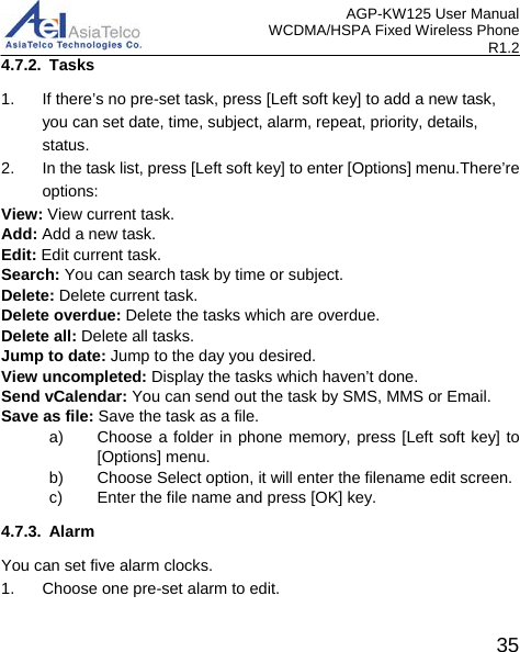 AGP-KW125 User Manual WCDMA/HSPA Fixed Wireless Phone R1.2 4.7.2. Tasks 1. If there’s no pre-set task, press [Left soft key] to add a new task, you can set date, time, subject, alarm, repeat, priority, details, status. 2. In the task list, press [Left soft key] to enter [Options] menu.There’re options: View: View current task. Add: Add a new task. Edit: Edit current task. Search: You can search task by time or subject. Delete: Delete current task. Delete overdue: Delete the tasks which are overdue. Delete all: Delete all tasks. Jump to date: Jump to the day you desired. View uncompleted: Display the tasks which haven’t done. Send vCalendar: You can send out the task by SMS, MMS or Email. Save as file: Save the task as a file.   a) Choose a folder in phone memory, press [Left soft key] to [Options] menu. b) Choose Select option, it will enter the filename edit screen. c) Enter the file name and press [OK] key. 4.7.3. Alarm You can set five alarm clocks. 1. Choose one pre-set alarm to edit.  35 