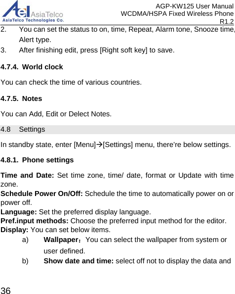 AGP-KW125 User Manual WCDMA/HSPA Fixed Wireless Phone R1.2 2. You can set the status to on, time, Repeat, Alarm tone, Snooze time, Alert type. 3. After finishing edit, press [Right soft key] to save. 4.7.4. World clock You can check the time of various countries.   4.7.5. Notes You can Add, Edit or Delect Notes. 4.8 Settings In standby state, enter [Menu][Settings] menu, there’re below settings. 4.8.1. Phone settings Time and Date: Set time zone, time/ date, format or Update with time zone. Schedule Power On/Off: Schedule the time to automatically power on or power off.   Language: Set the preferred display language. Pref.input methods: Choose the preferred input method for the editor. Display: You can set below items.   a) Wallpaper：You can select the wallpaper from system or user defined. b) Show date and time: select off not to display the data and  36 