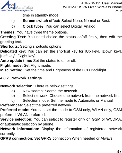 AGP-KW125 User Manual WCDMA/HSPA Fixed Wireless Phone R1.2 time in standby mode. c) Screen switch effect: Select None, Normal or Best. d) Clock type：You can select Digital, Analog. Themes: You have three theme options. Greeting Text: You need choice the status on/off  firstly,  then edit the greeting text.   Shortcuts: Setting shortcuts options Delicated key: You can set the shortcut key for [Up key], [Down key], [Left key], [Right key]. Auto update time: Set the status to on or off.   Flight mode: Set Flight mode. Misc Setting: Set the time and Brightness of the LCD Backlight. 4.8.2. Network settings Network selection: There’re below settings. a) New search: Search the network. b) Select network: Choose one network from the network list. c) Selection mode: Set the mode to Automatic or Manual Preferences: Select the preferred network. Preferred mode: You can set the mode to GSM only, WLAN only, GSM preferred, WLAN preferred. Service selection: You can select to register only on GSM or WCDMA, or automatic selection by phone. Network information: Display the information of registered network currently. GPRS connection: Set GPRS connection When needed or Always.  37 