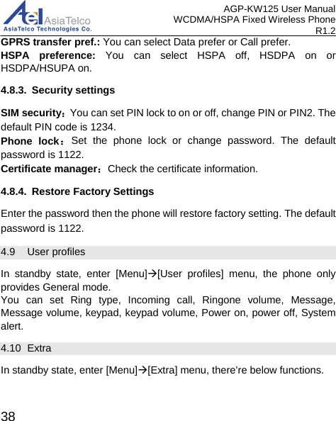 AGP-KW125 User Manual WCDMA/HSPA Fixed Wireless Phone R1.2 GPRS transfer pref.: You can select Data prefer or Call prefer. HSPA preference: You can select HSPA off, HSDPA on or HSDPA/HSUPA on. 4.8.3. Security settings SIM security：You can set PIN lock to on or off, change PIN or PIN2. The default PIN code is 1234. Phone lock：Set the phone lock or change password. The default password is 1122. Certificate manager：Check the certificate information. 4.8.4. Restore Factory Settings Enter the password then the phone will restore factory setting. The default password is 1122. 4.9 User profiles   In standby state, enter [Menu][User profiles] menu, the phone only provides General mode. You can set Ring type, Incoming call, Ringone volume, Message, Message volume, keypad, keypad volume, Power on, power off, System alert. 4.10  Extra In standby state, enter [Menu][Extra] menu, there’re below functions.  38 