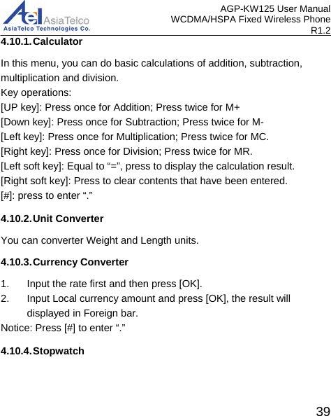 AGP-KW125 User Manual WCDMA/HSPA Fixed Wireless Phone R1.2 4.10.1. Calculator In this menu, you can do basic calculations of addition, subtraction, multiplication and division. Key operations: [UP key]: Press once for Addition; Press twice for M+ [Down key]: Press once for Subtraction; Press twice for M- [Left key]: Press once for Multiplication; Press twice for MC. [Right key]: Press once for Division; Press twice for MR. [Left soft key]: Equal to “=”, press to display the calculation result. [Right soft key]: Press to clear contents that have been entered. [#]: press to enter “.” 4.10.2. Unit Converter You can converter Weight and Length units. 4.10.3. Currency Converter 1.  Input the rate first and then press [OK]. 2. Input Local currency amount and press [OK], the result will displayed in Foreign bar. Notice: Press [#] to enter “.” 4.10.4. Stopwatch  39 