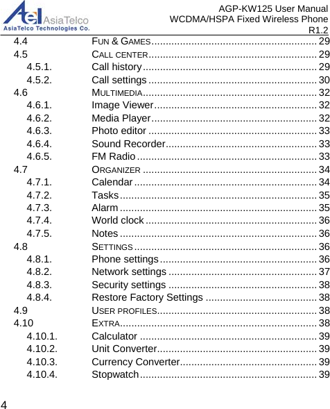 AGP-KW125 User Manual WCDMA/HSPA Fixed Wireless Phone R1.2 4.4 FUN &amp; GAMES .......................................................... 294.5 CALL CENTER ........................................................... 294.5.1. Call history ............................................................. 294.5.2. Call settings ........................................................... 304.6 MULTIMEDIA ............................................................. 324.6.1. Image Viewer ......................................................... 324.6.2. Media Player .......................................................... 324.6.3. Photo editor ........................................................... 334.6.4. Sound Recorder ..................................................... 334.6.5. FM Radio ............................................................... 334.7 ORGANIZER ............................................................. 344.7.1. Calendar ................................................................ 344.7.2. Tasks ..................................................................... 354.7.3. Alarm ..................................................................... 354.7.4. World clock ............................................................ 364.7.5. Notes ..................................................................... 364.8 SETTINGS ................................................................ 364.8.1. Phone settings ....................................................... 364.8.2. Network settings .................................................... 374.8.3. Security settings .................................................... 384.8.4. Restore Factory Settings ....................................... 384.9 USER PROFILES ........................................................ 384.10 EXTRA ..................................................................... 384.10.1. Calculator .............................................................. 394.10.2. Unit Converter ........................................................ 394.10.3. Currency Converter................................................ 394.10.4. Stopwatch .............................................................. 394 