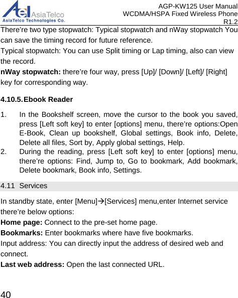 AGP-KW125 User Manual WCDMA/HSPA Fixed Wireless Phone R1.2 There’re two type stopwatch: Typical stopwatch and nWay stopwatch You can save the timing record for future reference. Typical stopwatch: You can use Split timing or Lap timing, also can view the record. nWay stopwatch: there’re four way, press [Up]/ [Down]/ [Left]/ [Right] key for corresponding way. 4.10.5. Ebook Reader 1. In the Bookshelf screen, move the cursor to the book you saved, press [Left soft key] to enter [options] menu, there’re options:Open E-Book, Clean up bookshelf, Global settings, Book info, Delete, Delete all files, Sort by, Apply global settings, Help. 2. During the reading, press [Left soft key] to enter [options] menu, there’re options: Find, Jump to, Go to bookmark, Add bookmark, Delete bookmark, Book info, Settings.     4.11  Services                                    In standby state, enter [Menu][Services] menu,enter Internet service there’re below options: Home page: Connect to the pre-set home page. Bookmarks: Enter bookmarks where have five bookmarks. Input address: You can directly input the address of desired web and connect. Last web address: Open the last connected URL.  40 