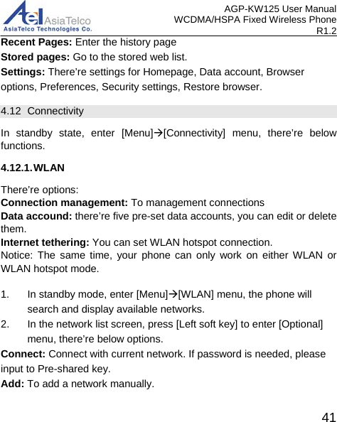 AGP-KW125 User Manual WCDMA/HSPA Fixed Wireless Phone R1.2 Recent Pages: Enter the history page Stored pages: Go to the stored web list. Settings: There’re settings for Homepage, Data account, Browser options, Preferences, Security settings, Restore browser. 4.12 Connectivity In standby state, enter [Menu][Connectivity] menu, there’re below functions. 4.12.1. WLAN There’re options:   Connection management: To management connections Data accound: there’re five pre-set data accounts, you can edit or delete them. Internet tethering: You can set WLAN hotspot connection. Notice: The same time, your phone can only work on either WLAN or WLAN hotspot mode.  1. In standby mode, enter [Menu][WLAN] menu, the phone will search and display available networks.   2. In the network list screen, press [Left soft key] to enter [Optional] menu, there’re below options. Connect: Connect with current network. If password is needed, please input to Pre-shared key.   Add: To add a network manually.  41 