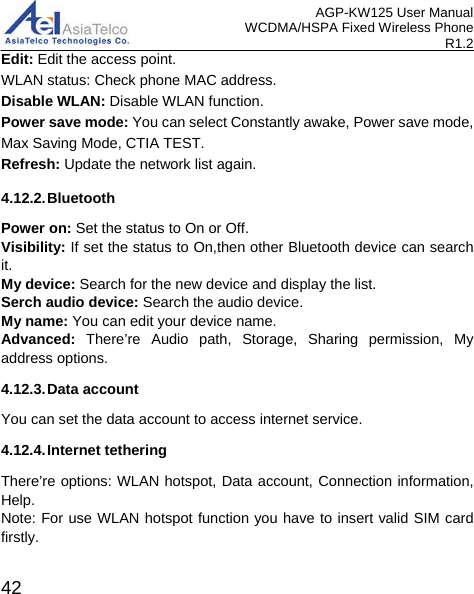 AGP-KW125 User Manual WCDMA/HSPA Fixed Wireless Phone R1.2 Edit: Edit the access point. WLAN status: Check phone MAC address. Disable WLAN: Disable WLAN function. Power save mode: You can select Constantly awake, Power save mode, Max Saving Mode, CTIA TEST. Refresh: Update the network list again. 4.12.2. Bluetooth Power on: Set the status to On or Off. Visibility: If set the status to On,then other Bluetooth device can search it. My device: Search for the new device and display the list. Serch audio device: Search the audio device. My name: You can edit your device name. Advanced: There’re Audio path, Storage, Sharing permission, My address options. 4.12.3. Data account You can set the data account to access internet service. 4.12.4. Internet tethering There’re options: WLAN hotspot, Data account, Connection information, Help. Note: For use WLAN hotspot function you have to insert valid SIM card firstly.  42 