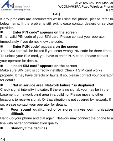 AGP-KW125 User Manual WCDMA/HSPA Fixed Wireless Phone R1.2 FAQ If any problems are encountered while using the phone, please refer to below items. If the problems still exit, please contact dealers or service provider.  “Enter PIN code&quot; appears on the screen Enter valid PIN code of your SIM card. Please contact your operator immediately if you do not know the code.  “Enter PUK code&quot; appears on the screen Your SIM card will be locked if you enter wrong PIN code for three times. To unlock your SIM card, you have to enter PUK code. Please contact your operator for details.  “Insert SIM card&quot; appears on the screen Make sure SIM card is correctly installed. Check if SIM card works properly. It may have defects or faults. If so, please contact your operator for details.  “Not in service area. Network failure.” is displayed Check signal intensity indicator. If there is no signal, you may be in the basement or network blind area in a building. Please move to other locations to receive signal. Or that situation is not covered by network. If so, please contact your operator for details.  Poor sound quality, echo or noise makes communication difficult. Hang-up your phone and dial again. Network may connect the phone to a line with better communication quality.  Standby time declines  44 