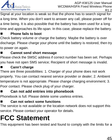 AGP-KW125 User Manual WCDMA/HSPA Fixed Wireless Phone R1.2 Signal at your location is weak so that the phone has to search signal for a long time. When you don’t want to answer any call, please power off for a time being. It is also possible that the battery has been used for a long time and approaches its life-span. In this case, please replace the battery.  Phone fails to boot Check battery volume or charge the battery. Maybe the battery is over discharge. Please charge your phone until the battery is restored, then try to power on again.  Cannot send short message Please check the SMSC address if correct number has been set. Perhaps you have not open SMS service; Recipient of short message is invalid.  Cann’t charge There are three possibilities: 1. Charger of your phone does not work properly. You can contact nearest service provider or dealer; 2. Ambient temperature is not appropriate. Please change charging environment; 3. Poor contact. Please check plug of your charger.  Can not add entries into phonebookPhonebook is full. Please delete some useless entries.  Can not select some functions The service is not available or the location network does not support this service. Please contact your operator for details. FCC Statement This equipment has been tested and found to comply with the limits for a 45 