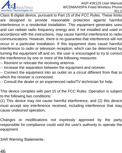 AGP-KW125 User Manual WCDMA/HSPA Fixed Wireless Phone R1.2 Class B digital device, pursuant to Part 15 of the FCC Rules. These limits are designed to provide reasonable protection against harmful interference in a residential installation. This equipment generates uses and can radiate radio frequency energy and, if not installed and used in accordance with the instructions, may cause harmful interference to radio communications. However, there is no guarantee that interference will not occur in a particular installation. If this equipment does cause harmful interference to radio or television reception, which can be determined by turning the equipment off and on, the user is encouraged to try to correct the interference by one or more of the following measures: -- Reorient or relocate the receiving antenna.    -- Increase the separation between the equipment and receiver.     -- Connect the equipment into an outlet on a circuit different from that to which the receiver is connected.    -- Consult the dealer or an experienced radio/TV technician for help. This device complies with part 15 of the FCC Rules. Operation is subject to the following two conditions: (1) This device may not cause harmful interference, and (2) this device must accept any interference received, including interference that may cause undesired operation. Changes or modifications not expressly approved by the party responsible for compliance could void the user&apos;s authority to operate the equipment. SAR Warning Statements：  46 