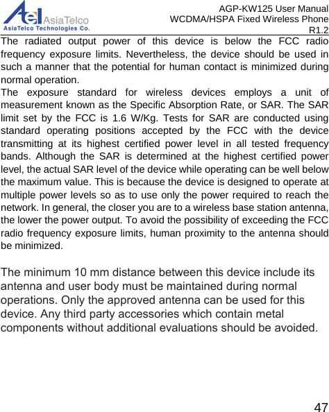 AGP-KW125 User Manual WCDMA/HSPA Fixed Wireless Phone R1.2 The radiated output power of this device is below the FCC radio frequency exposure limits. Nevertheless, the device should be used in such a manner that the potential for human contact is minimized during normal operation. The exposure standard for wireless devices employs a unit of measurement known as the Specific Absorption Rate, or SAR. The SAR limit set by the FCC is 1.6 W/Kg. Tests for SAR are conducted using standard operating positions accepted by the FCC with the device transmitting at its highest certified power level in all tested frequency bands. Although the SAR is determined at the highest certified power level, the actual SAR level of the device while operating can be well below the maximum value. This is because the device is designed to operate at multiple power levels so as to use only the power required to reach the network. In general, the closer you are to a wireless base station antenna, the lower the power output. To avoid the possibility of exceeding the FCC radio frequency exposure limits, human proximity to the antenna should be minimized. 47 The minimum 10 mm distance between this device include its antenna and user body must be maintained during normal operations. Only the approved antenna can be used for this device. Any third party accessories which contain metal components without additional evaluations should be avoided.