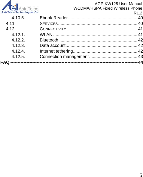 AGP-KW125 User Manual WCDMA/HSPA Fixed Wireless Phone R1.2 4.10.5. Ebook Reader ........................................................ 404.11 SERVICES ................................................................ 404.12 CONNECTIVITY ......................................................... 414.12.1. WLAN .................................................................... 414.12.2. Bluetooth ............................................................... 424.12.3. Data account .......................................................... 424.12.4. Internet tethering .................................................... 424.12.5. Connection management ....................................... 43FAQ --------------------------------------------------------------------------------------- 445 