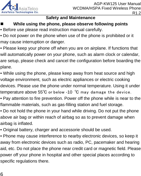 AGP-KW125 User Manual WCDMA/HSPA Fixed Wireless Phone R1.2 Safety and Maintenance  While using the phone, please observe following points • Before use please read instruction manual carefully.• Do not power on the phone when use of the phone is prohibited or it may cause interruption or danger. • Please keep your phone off when you are on airplane. If functions that will automatically power on your phone, such as alarm clock or calendar, are setup, please check and cancel the configuration before boarding the plane. • While using the phone, please keep away from heat source and high voltage environment, such as electric appliances or electric cooking devices. Please use the phone under normal temperature. Using it under temperature above 55℃ or below -10  ℃ may  damage the device.• Pay attention to fire prevention. Power off the phone while is near to the flammable materials, such as gas-filling station and fuel storage. • Do not hold the phone in your hand while driving. Do not put the phone above air bag or within reach of airbag so as to prevent damage when airbag is inflated. • Original battery, charger and accessorie should be used.• Phone may cause interference to nearby electronic devices, so keep itaway from electronic devices such as radio, PC, pacemaker and hearing aid, etc. Do not place the phone near credit card or magnetic field. Please power off your phone in hospital and other special places according to specific regulations there. 6 