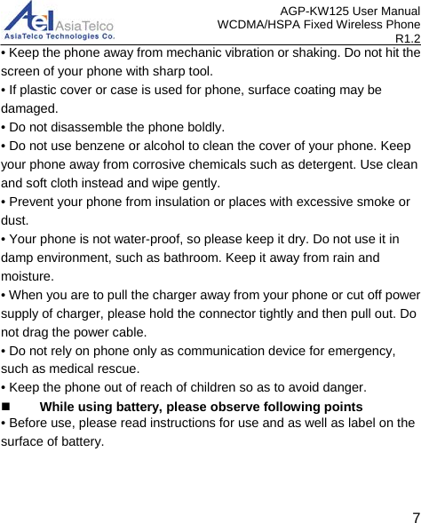 AGP-KW125 User Manual WCDMA/HSPA Fixed Wireless Phone R1.2 • Keep the phone away from mechanic vibration or shaking. Do not hit the screen of your phone with sharp tool. • If plastic cover or case is used for phone, surface coating may be damaged. • Do not disassemble the phone boldly. • Do not use benzene or alcohol to clean the cover of your phone. Keep your phone away from corrosive chemicals such as detergent. Use clean and soft cloth instead and wipe gently. • Prevent your phone from insulation or places with excessive smoke or dust. • Your phone is not water-proof, so please keep it dry. Do not use it in damp environment, such as bathroom. Keep it away from rain and moisture. • When you are to pull the charger away from your phone or cut off power supply of charger, please hold the connector tightly and then pull out. Do not drag the power cable. • Do not rely on phone only as communication device for emergency, such as medical rescue. • Keep the phone out of reach of children so as to avoid danger.  While using battery, please observe following points • Before use, please read instructions for use and as well as label on the surface of battery.   7 