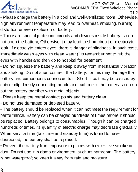 AGP-KW125 User Manual WCDMA/HSPA Fixed Wireless Phone R1.2 • Please charge the battery in a cool and well-ventilated room. Otherwise, high environment temperature may lead to overheat, smoking, burning, distortion or even explosion of battery. • There are special protection circuits and devices inside battery, so do not open the battery; Otherwise it may lead to short circuit or electrolyte leak. If electrolyte enters eyes, there is danger of blindness. In such case, immediately wash eyes with clean water (Do remember not to rub the eyes with hands) and then go to hospital for treatment. • Do not squeeze the battery and keep it away from mechanical vibration and shaking. Do not short connect the battery, for this may damage the battery and components connected to it. Short circuit may be caused by coin or clip directly connecting anode and cathode of the battery,so do not put the battery together with metal objects. • Please keep the metal contact points and battery clean. • Do not use damaged or depleted battery. • The battery should be replaced when it can not meet the requirement for performance. Battery can be charged hundreds of times before it should be replaced. Battery belongs to consumables. Though it can be charged hundreds of times, its quantity of electric charge may decrease gradually. When service time (talk time and standby time) is found to have decreased, the battery shall be replaced. • Prevent the battery from exposure to places with excessive smoke or dust. Do not use it in damp environment, such as bathroom. The battery is not waterproof; so keep it away from rain and moisture.  8 