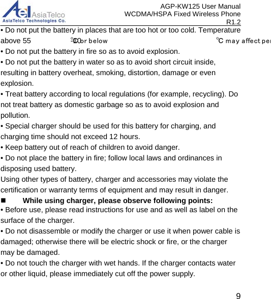 AGP-KW125 User Manual WCDMA/HSPA Fixed Wireless Phone R1.2 • Do not put the battery in places that are too hot or too cold. Temperature above 55 ℃ or b e low -10 ℃ m ay a ffect per       • Do not put the battery in fire so as to avoid explosion. • Do not put the battery in water so as to avoid short circuit inside, resulting in battery overheat, smoking, distortion, damage or even explosion. • Treat battery according to local regulations (for example, recycling). Do not treat battery as domestic garbage so as to avoid explosion and pollution. • Special charger should be used for this battery for charging, and charging time should not exceed 12 hours. • Keep battery out of reach of children to avoid danger. • Do not place the battery in fire; follow local laws and ordinances in disposing used battery. Using other types of battery, charger and accessories may violate the certification or warranty terms of equipment and may result in danger.  While using charger, please observe following points: • Before use, please read instructions for use and as well as label on the surface of the charger. • Do not disassemble or modify the charger or use it when power cable is damaged; otherwise there will be electric shock or fire, or the charger may be damaged. • Do not touch the charger with wet hands. If the charger contacts water or other liquid, please immediately cut off the power supply.   9 